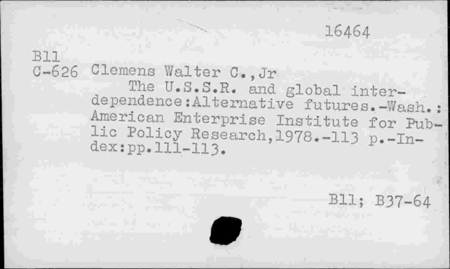 ﻿16464
Bll
C-626 Clemens Walter C.,Jr
The U.S.S.R. and global interdependence :Altemative futures. -Wash. American Enterprise Institute for Pub lie Policy Research,1978.-113 p.-In-* dex:pp. HI-113.	P
Bll; B37-64